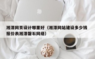 北票湘潭网页设计哪里好（湘潭网站建设多少钱 报价表湘潭磐石网络）