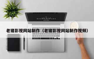 北票老猪影视网站制作（老猪影视网站制作视频）
