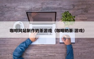 北票咖啡网站制作奶茶游戏（咖啡奶茶 游戏）