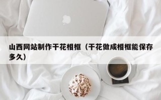 北票山西网站制作干花相框（干花做成相框能保存多久）